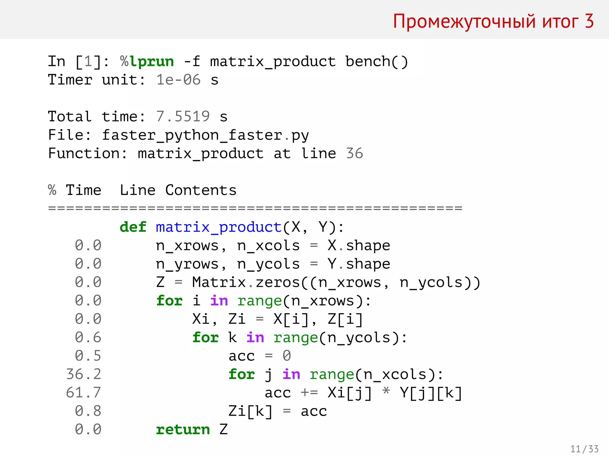 Промежуточный итог 3
In [1]: %lprun -f matrix_product bench()
Timer unit: 1e-06 s
Total time: 7.5519 s
File: faster_python_faster.py
Function: matrix_product at line 36
% Time Line Contents
==============================================
def matrix_product(X, Y):
0.0 n_xrows, n_xcols = X.shape
0.0 n_yrows, n_ycols = Y.shape
0.0 Z = Matrix.zeros((n_xrows, n_ycols))
0.0 for i in range(n_xrows):
0.0 Xi, Zi = X[i], Z[i]
0.6 for k in range(n_ycols):
0.5 acc = 0
36.2 for j in range(n_xcols):
61.7 acc += Xi[j] * Y[j][k]
0.8 Zi[k] = acc
0.0 return Z
11 / 33
 