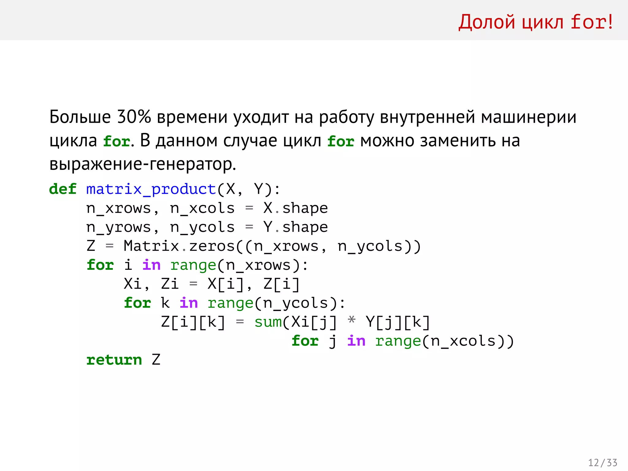 Долой цикл for!
Больше 30% времени уходит на работу внутренней машинерии
цикла for. В данном случае цикл for можно заменить на
выражение-генератор.
def matrix_product(X, Y):
n_xrows, n_xcols = X.shape
n_yrows, n_ycols = Y.shape
Z = Matrix.zeros((n_xrows, n_ycols))
for i in range(n_xrows):
Xi, Zi = X[i], Z[i]
for k in range(n_ycols):
Z[i][k] = sum(Xi[j] * Y[j][k]
for j in range(n_xcols))
return Z
12 / 33
 