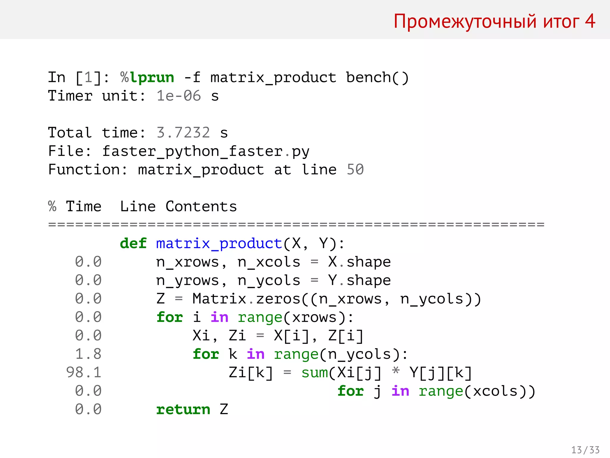 Промежуточный итог 4
In [1]: %lprun -f matrix_product bench()
Timer unit: 1e-06 s
Total time: 3.7232 s
File: faster_python_faster.py
Function: matrix_product at line 50
% Time Line Contents
=======================================================
def matrix_product(X, Y):
0.0 n_xrows, n_xcols = X.shape
0.0 n_yrows, n_ycols = Y.shape
0.0 Z = Matrix.zeros((n_xrows, n_ycols))
0.0 for i in range(xrows):
0.0 Xi, Zi = X[i], Z[i]
1.8 for k in range(n_ycols):
98.1 Zi[k] = sum(Xi[j] * Y[j][k]
0.0 for j in range(xcols))
0.0 return Z
13 / 33
 