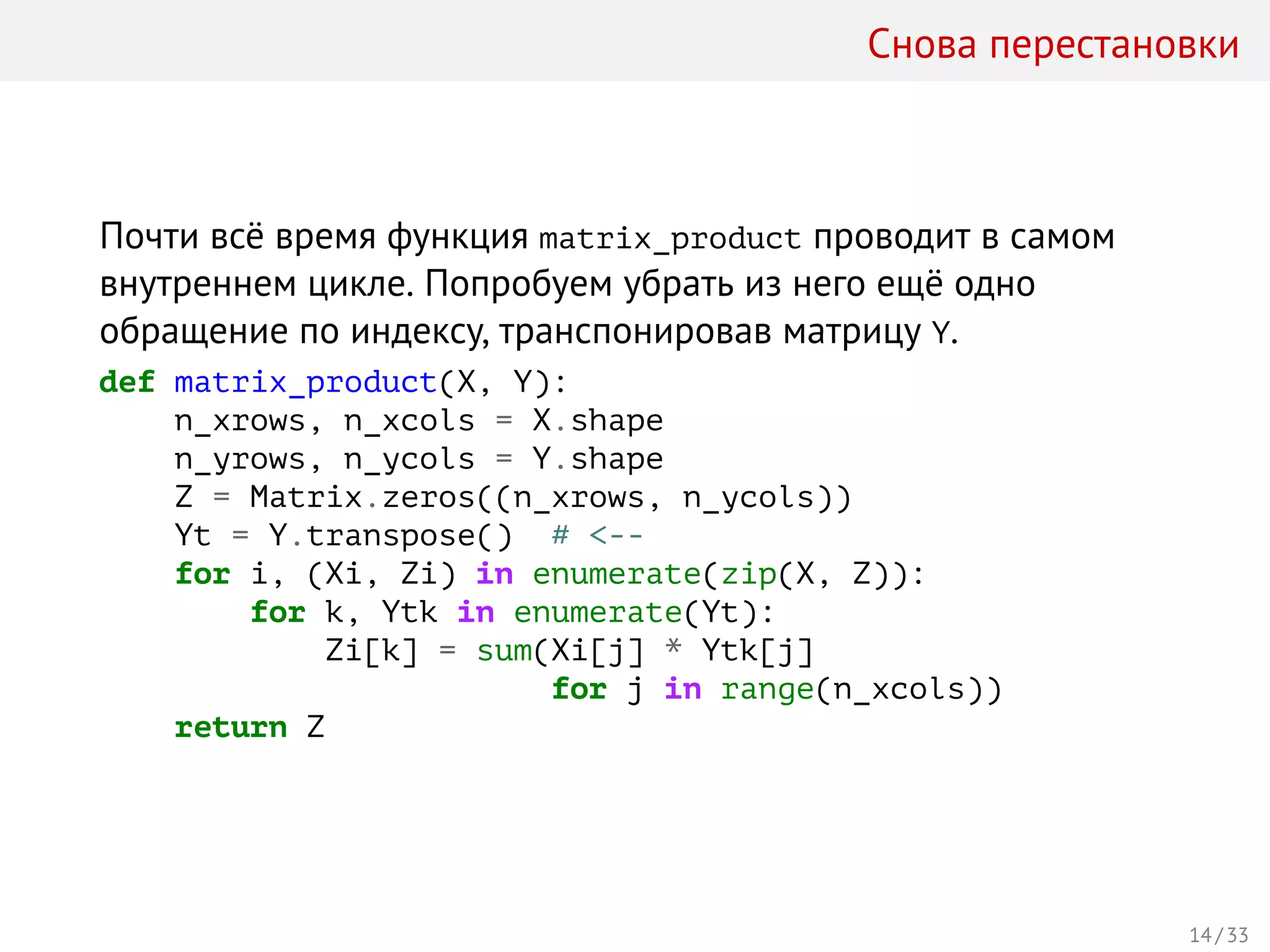 Снова перестановки
Почти всё время функция matrix_product проводит в самом
внутреннем цикле. Попробуем убрать из него ещё одно
обращение по индексу, транспонировав матрицу Y.
def matrix_product(X, Y):
n_xrows, n_xcols = X.shape
n_yrows, n_ycols = Y.shape
Z = Matrix.zeros((n_xrows, n_ycols))
Yt = Y.transpose() # <--
for i, (Xi, Zi) in enumerate(zip(X, Z)):
for k, Ytk in enumerate(Yt):
Zi[k] = sum(Xi[j] * Ytk[j]
for j in range(n_xcols))
return Z
14 / 33
 