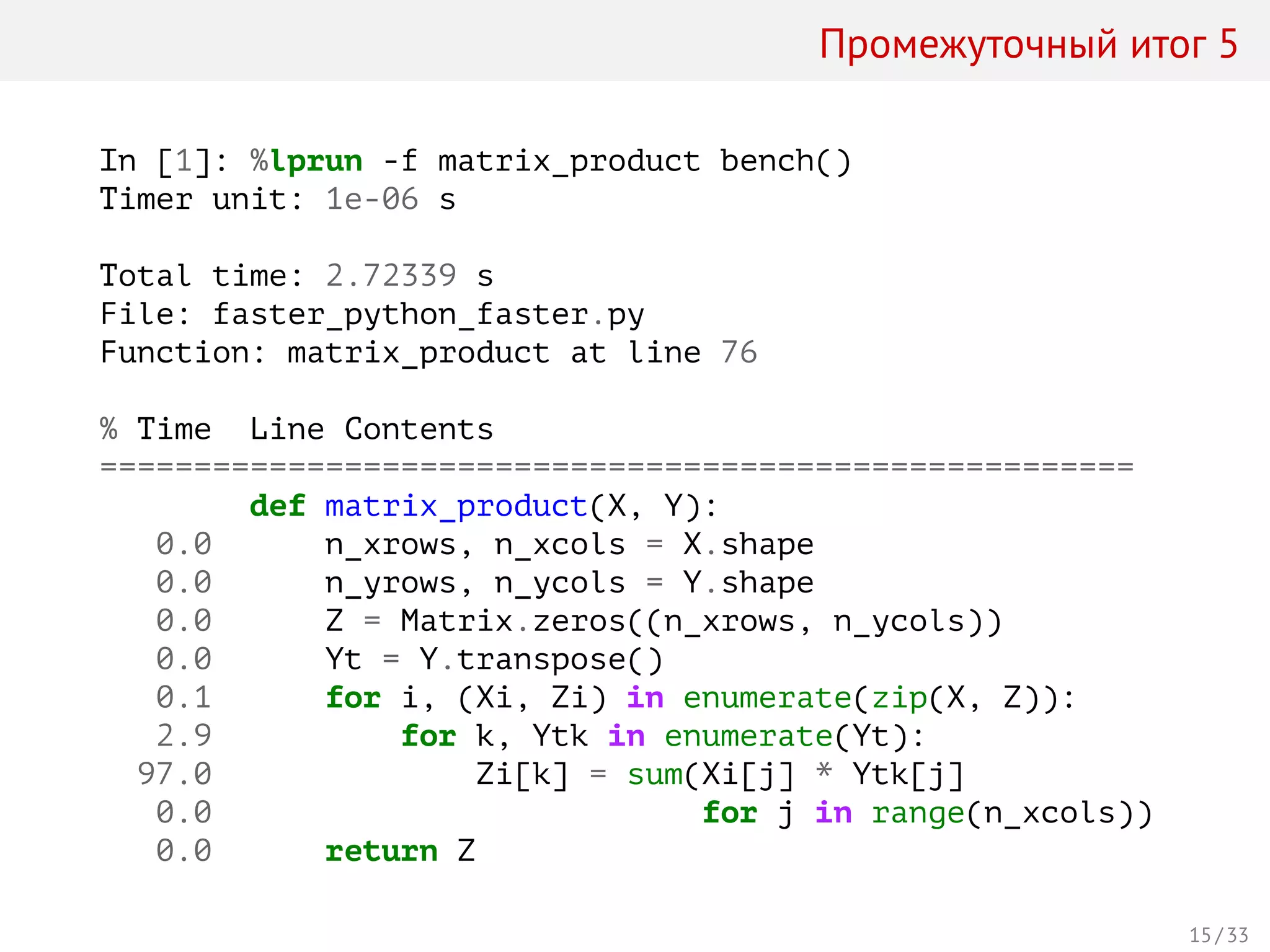 Промежуточный итог 5
In [1]: %lprun -f matrix_product bench()
Timer unit: 1e-06 s
Total time: 2.72339 s
File: faster_python_faster.py
Function: matrix_product at line 76
% Time Line Contents
=======================================================
def matrix_product(X, Y):
0.0 n_xrows, n_xcols = X.shape
0.0 n_yrows, n_ycols = Y.shape
0.0 Z = Matrix.zeros((n_xrows, n_ycols))
0.0 Yt = Y.transpose()
0.1 for i, (Xi, Zi) in enumerate(zip(X, Z)):
2.9 for k, Ytk in enumerate(Yt):
97.0 Zi[k] = sum(Xi[j] * Ytk[j]
0.0 for j in range(n_xcols))
0.0 return Z
15 / 33
 