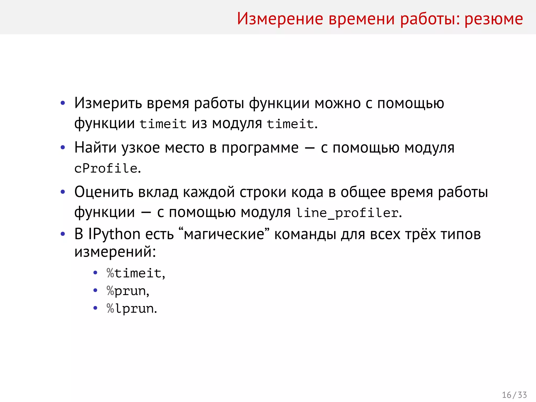 Измерение времени работы: резюме
• Измерить время работы функции можно с помощью
функции timeit из модуля timeit.
• Найти узкое место в программе — с помощью модуля
cProfile.
• Оценить вклад каждой строки кода в общее время работы
функции — с помощью модуля line_profiler.
• В IPython есть “магические” команды для всех трёх типов
измерений:
• %timeit,
• %prun,
• %lprun.
16 / 33
 
