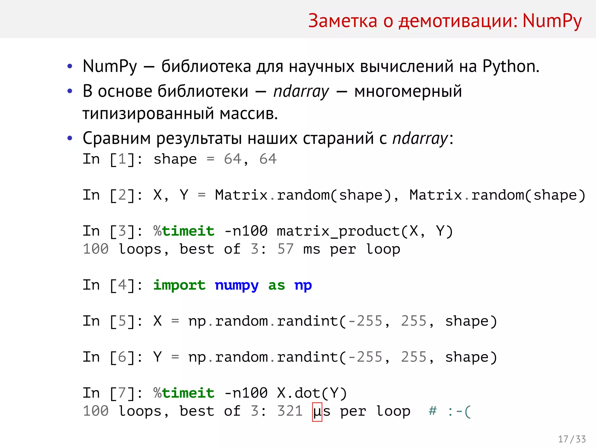 Заметка о демотивации: NumPy
• NumPy — библиотека для научных вычислений на Python.
• В основе библиотеки — ndarray — многомерный
типизированный массив.
• Сравним результаты наших стараний с ndarray:
In [1]: shape = 64, 64
In [2]: X, Y = Matrix.random(shape), Matrix.random(shape)
In [3]: %timeit -n100 matrix_product(X, Y)
100 loops, best of 3: 57 ms per loop
In [4]: import numpy as np
In [5]: X = np.random.randint(-255, 255, shape)
In [6]: Y = np.random.randint(-255, 255, shape)
In [7]: %timeit -n100 X.dot(Y)
100 loops, best of 3: 321 µs per loop # :-(
17 / 33
 