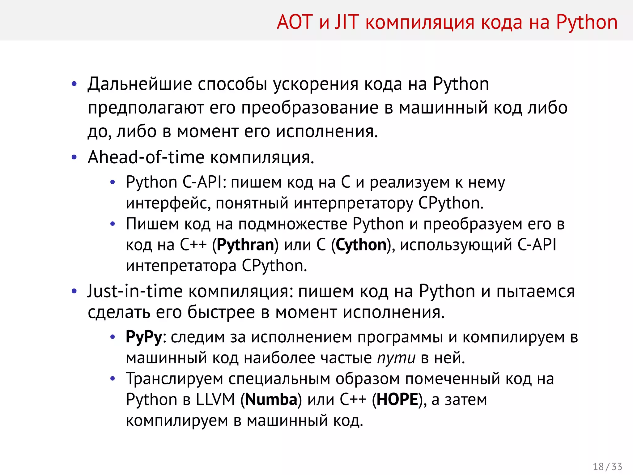 AOT и JIT компиляция кода на Python
• Дальнейшие способы ускорения кода на Python
предполагают его преобразование в машинный код либо
до, либо в момент его исполнения.
• Ahead-of-time компиляция.
• Python C-API: пишем код на С и реализуем к нему
интерфейс, понятный интерпретатору CPython.
• Пишем код на подмножестве Python и преобразуем его в
код на C++ (Pythran) или C (Cython), использующий C-API
интепретатора CPython.
• Just-in-time компиляция: пишем код на Python и пытаемся
сделать его быстрее в момент исполнения.
• PyPy: следим за исполнением программы и компилируем в
машинный код наиболее частые пути в ней.
• Транслируем специальным образом помеченный код на
Python в LLVM (Numba) или C++ (HOPE), а затем
компилируем в машинный код.
18 / 33
 