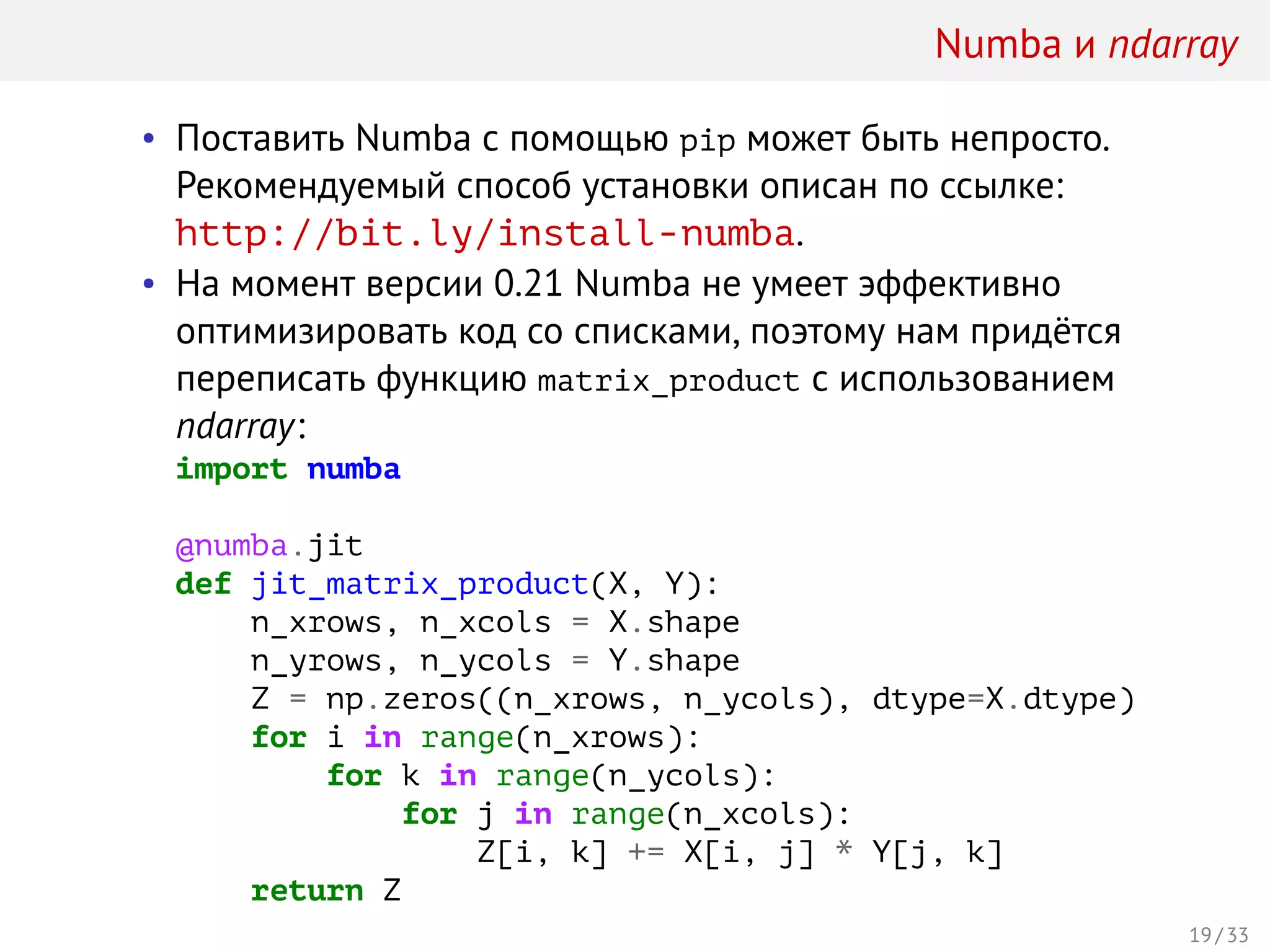 Numba и ndarray
• Поставить Numba с помощью pip может быть непросто.
Рекомендуемый способ установки описан по ссылке:
http://bit.ly/install-numba.
• На момент версии 0.21 Numba не умеет эффективно
оптимизировать код со списками, поэтому нам придётся
переписать функцию matrix_product с использованием
ndarray:
import numba
@numba.jit
def jit_matrix_product(X, Y):
n_xrows, n_xcols = X.shape
n_yrows, n_ycols = Y.shape
Z = np.zeros((n_xrows, n_ycols), dtype=X.dtype)
for i in range(n_xrows):
for k in range(n_ycols):
for j in range(n_xcols):
Z[i, k] += X[i, j] * Y[j, k]
return Z
19 / 33
 