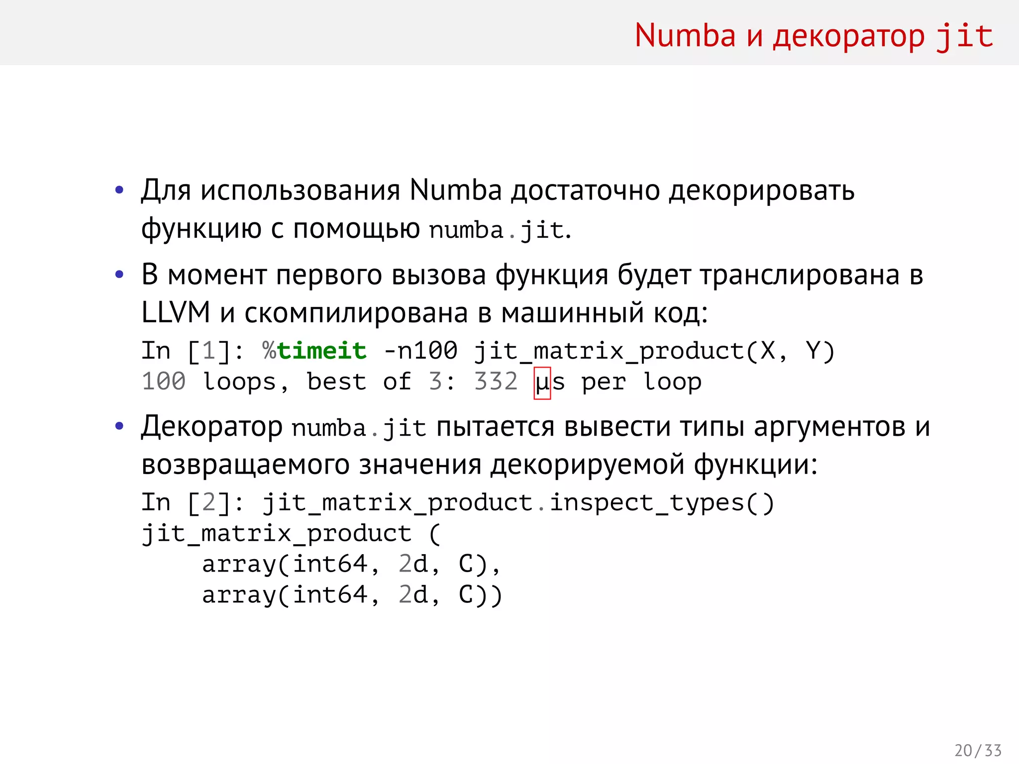 Numba и декоратор jit
• Для использования Numba достаточно декорировать
функцию с помощью numba.jit.
• В момент первого вызова функция будет транслирована в
LLVM и скомпилирована в машинный код:
In [1]: %timeit -n100 jit_matrix_product(X, Y)
100 loops, best of 3: 332 µs per loop
• Декоратор numba.jit пытается вывести типы аргументов и
возвращаемого значения декорируемой функции:
In [2]: jit_matrix_product.inspect_types()
jit_matrix_product (
array(int64, 2d, C),
array(int64, 2d, C))
20 / 33
 