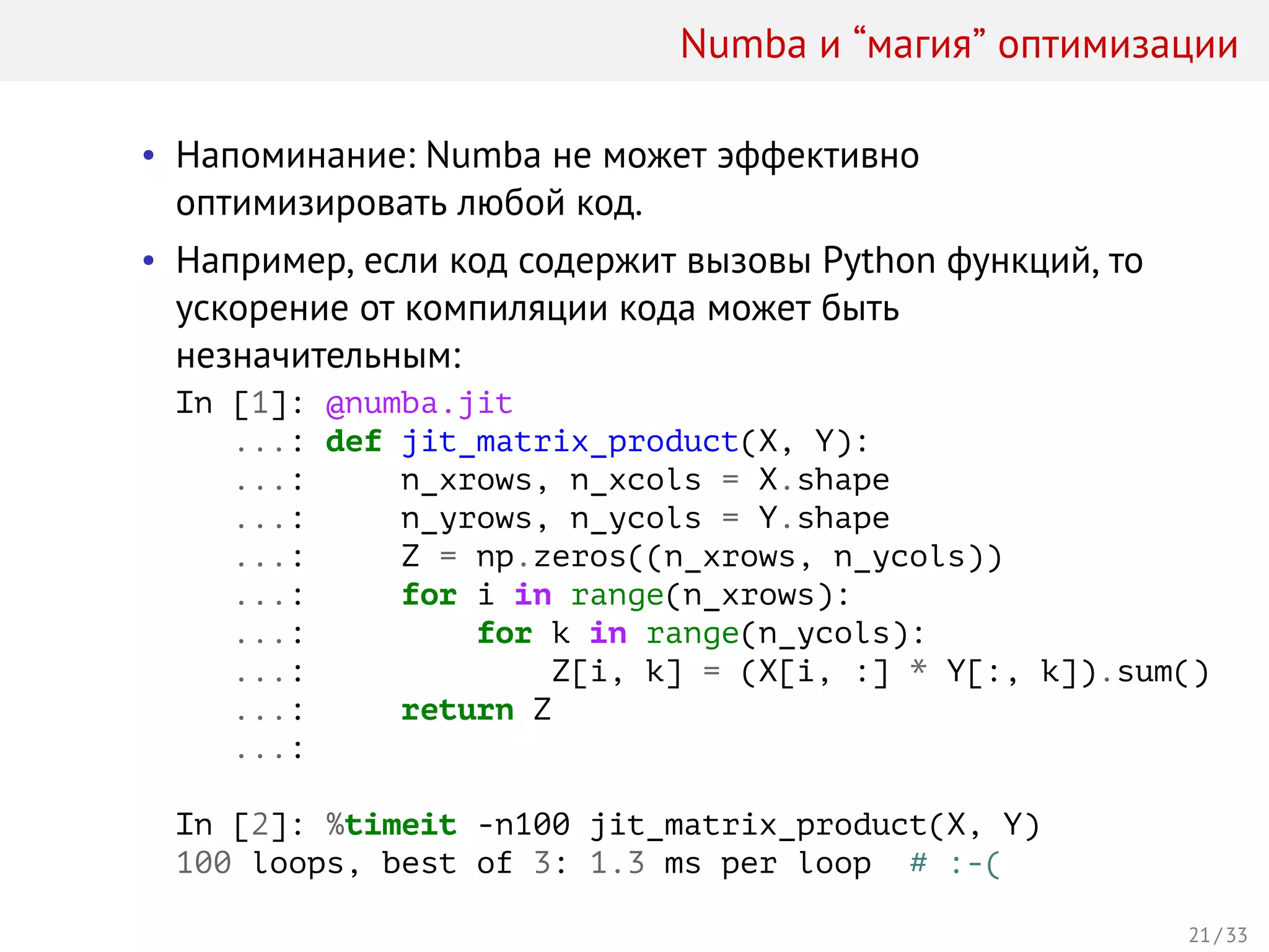 Numba и “магия” оптимизации
• Напоминание: Numba не может эффективно
оптимизировать любой код.
• Например, если код содержит вызовы Python функций, то
ускорение от компиляции кода может быть
незначительным:
In [1]: @numba.jit
...: def jit_matrix_product(X, Y):
...: n_xrows, n_xcols = X.shape
...: n_yrows, n_ycols = Y.shape
...: Z = np.zeros((n_xrows, n_ycols))
...: for i in range(n_xrows):
...: for k in range(n_ycols):
...: Z[i, k] = (X[i, :] * Y[:, k]).sum()
...: return Z
...:
In [2]: %timeit -n100 jit_matrix_product(X, Y)
100 loops, best of 3: 1.3 ms per loop # :-(
21 / 33
 