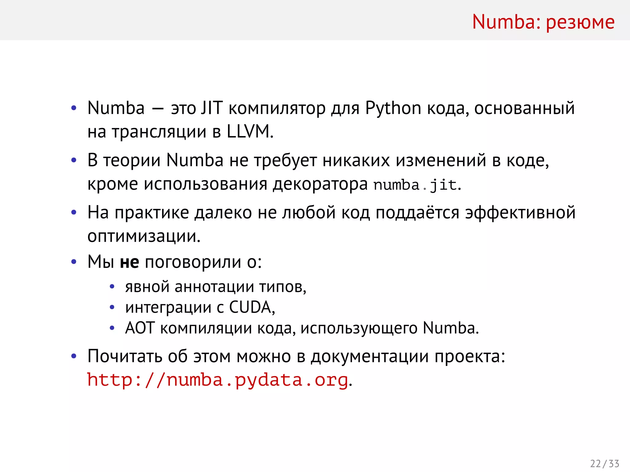 Numba: резюме
• Numba — это JIT компилятор для Python кода, основанный
на трансляции в LLVM.
• В теории Numba не требует никаких изменений в коде,
кроме использования декоратора numba.jit.
• На практике далеко не любой код поддаётся эффективной
оптимизации.
• Мы не поговорили о:
• явной аннотации типов,
• интеграции с CUDA,
• AOT компиляции кода, использующего Numba.
• Почитать об этом можно в документации проекта:
http://numba.pydata.org.
22 / 33
 