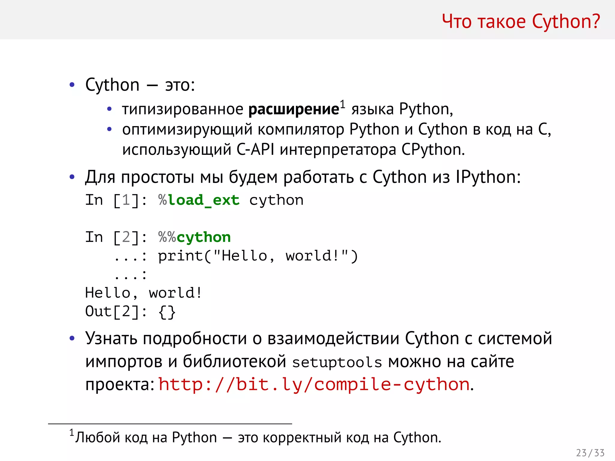 Что такое Cython?
• Cython — это:
• типизированное расширение1
языка Python,
• оптимизирующий компилятор Python и Cython в код на C,
использующий C-API интерпретатора CPython.
• Для простоты мы будем работать с Cython из IPython:
In [1]: %load_ext cython
In [2]: %%cython
...: print("Hello, world!")
...:
Hello, world!
Out[2]: {}
• Узнать подробности о взаимодействии Cython с системой
импортов и библиотекой setuptools можно на сайте
проекта: http://bit.ly/compile-cython.
1
Любой код на Python — это корректный код на Cython.
23 / 33
 