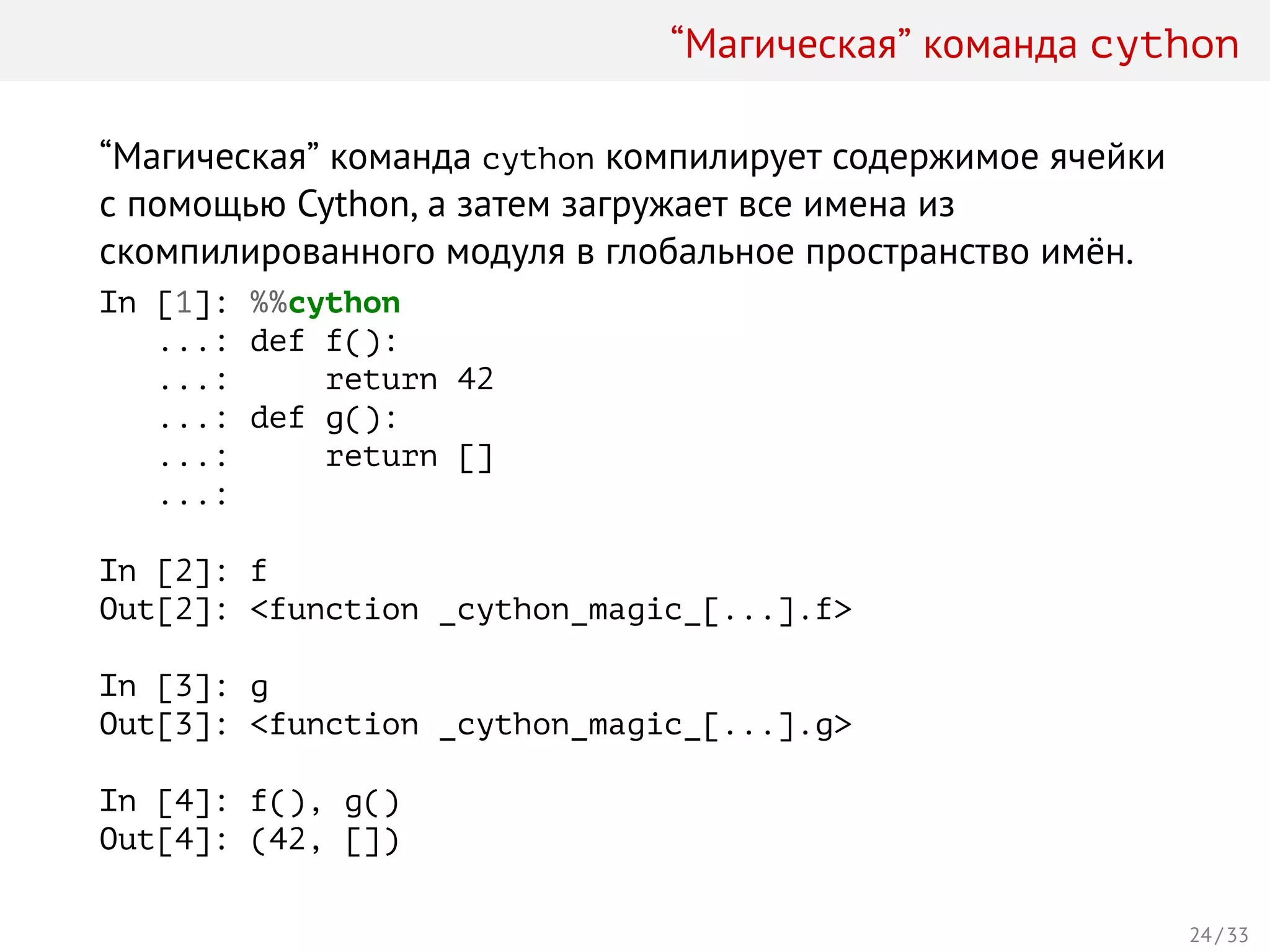 “Магическая” команда cython
“Магическая” команда cython компилирует содержимое ячейки
с помощью Cython, а затем загружает все имена из
скомпилированного модуля в глобальное пространство имён.
In [1]: %%cython
...: def f():
...: return 42
...: def g():
...: return []
...:
In [2]: f
Out[2]: <function _cython_magic_[...].f>
In [3]: g
Out[3]: <function _cython_magic_[...].g>
In [4]: f(), g()
Out[4]: (42, [])
24 / 33
 