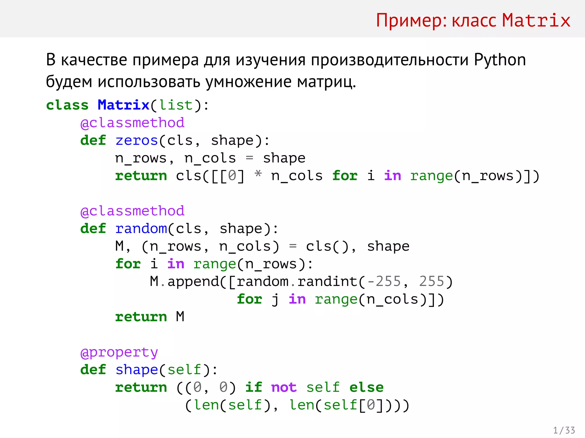 Пример: класс Matrix
В качестве примера для изучения производительности Python
будем использовать умножение матриц.
class Matrix(list):
@classmethod
def zeros(cls, shape):
n_rows, n_cols = shape
return cls([[0] * n_cols for i in range(n_rows)])
@classmethod
def random(cls, shape):
M, (n_rows, n_cols) = cls(), shape
for i in range(n_rows):
M.append([random.randint(-255, 255)
for j in range(n_cols)])
return M
@property
def shape(self):
return ((0, 0) if not self else
(len(self), len(self[0])))
1 / 33
 
