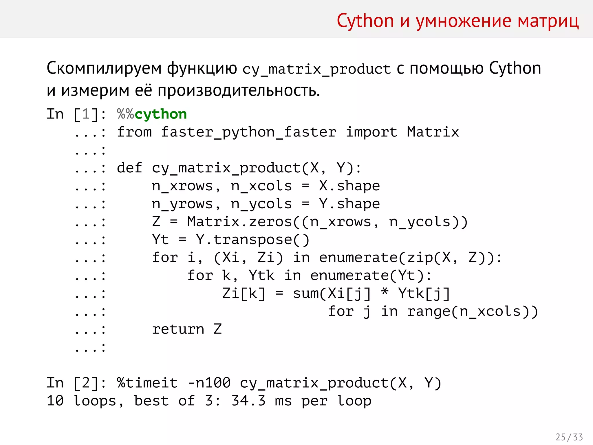 Cython и умножение матриц
Скомпилируем функцию cy_matrix_product с помощью Cython
и измерим её производительность.
In [1]: %%cython
...: from faster_python_faster import Matrix
...:
...: def cy_matrix_product(X, Y):
...: n_xrows, n_xcols = X.shape
...: n_yrows, n_ycols = Y.shape
...: Z = Matrix.zeros((n_xrows, n_ycols))
...: Yt = Y.transpose()
...: for i, (Xi, Zi) in enumerate(zip(X, Z)):
...: for k, Ytk in enumerate(Yt):
...: Zi[k] = sum(Xi[j] * Ytk[j]
...: for j in range(n_xcols))
...: return Z
...:
In [2]: %timeit -n100 cy_matrix_product(X, Y)
10 loops, best of 3: 34.3 ms per loop
25 / 33
 