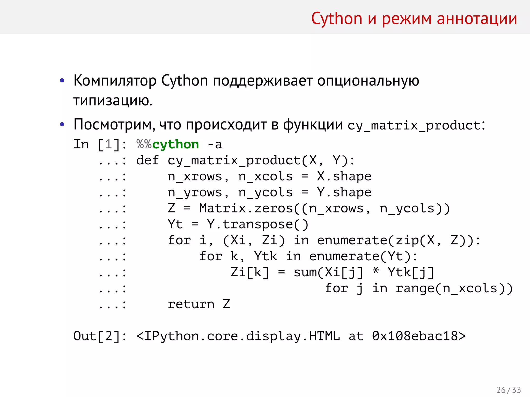 Cython и режим аннотации
• Компилятор Cython поддерживает опциональную
типизацию.
• Посмотрим, что происходит в функции cy_matrix_product:
In [1]: %%cython -a
...: def cy_matrix_product(X, Y):
...: n_xrows, n_xcols = X.shape
...: n_yrows, n_ycols = Y.shape
...: Z = Matrix.zeros((n_xrows, n_ycols))
...: Yt = Y.transpose()
...: for i, (Xi, Zi) in enumerate(zip(X, Z)):
...: for k, Ytk in enumerate(Yt):
...: Zi[k] = sum(Xi[j] * Ytk[j]
...: for j in range(n_xcols))
...: return Z
Out[2]: <IPython.core.display.HTML at 0x108ebac18>
26 / 33
 