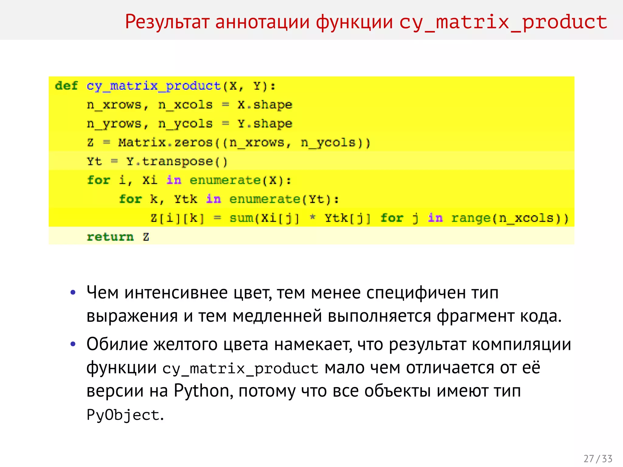 Результат аннотации функции cy_matrix_product
• Чем интенсивнее цвет, тем менее специфичен тип
выражения и тем медленней выполняется фрагмент кода.
• Обилие желтого цвета намекает, что результат компиляции
функции cy_matrix_product мало чем отличается от её
версии на Python, потому что все объекты имеют тип
PyObject.
27 / 33
 