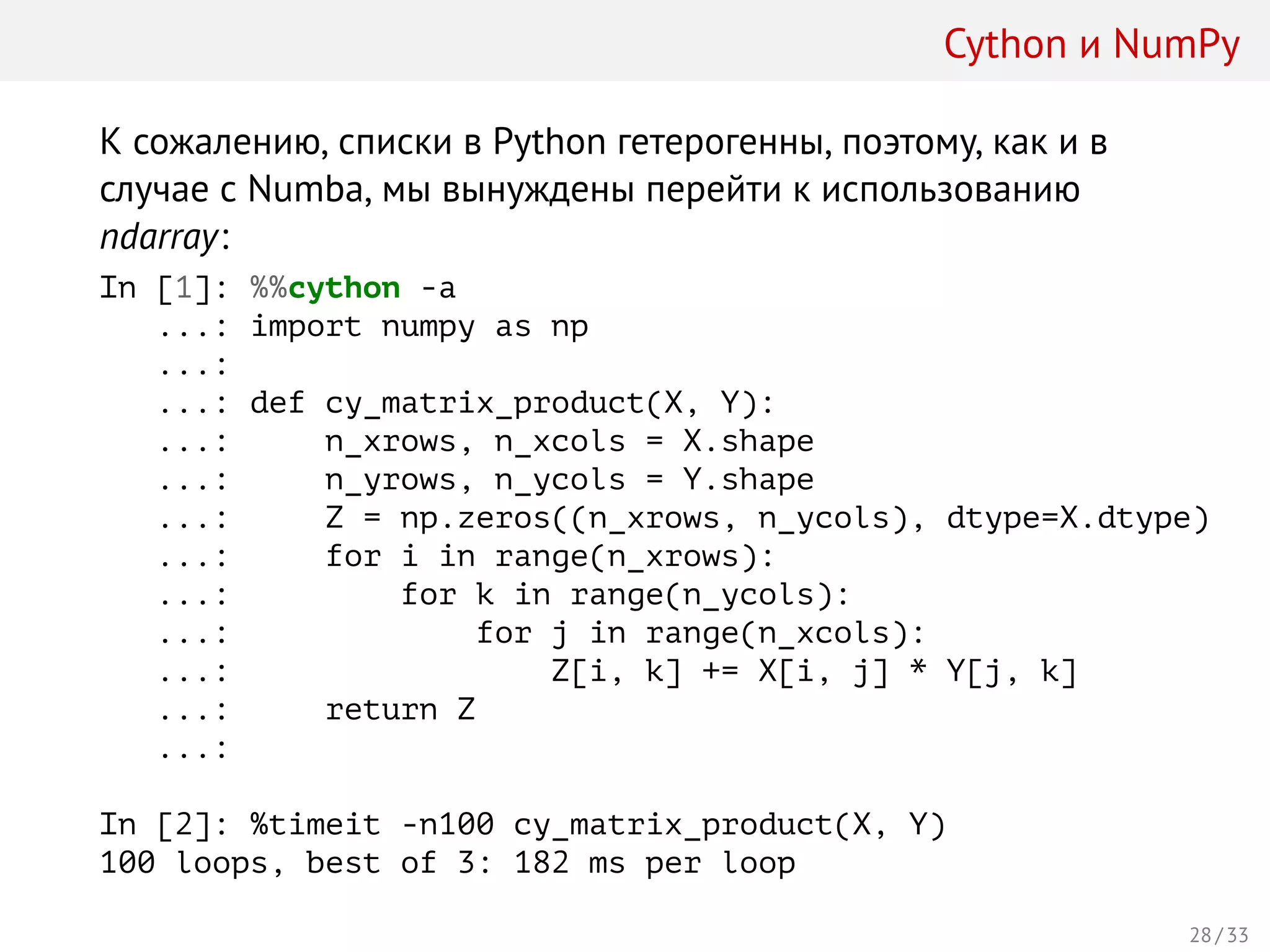 Cython и NumPy
К сожалению, списки в Python гетерогенны, поэтому, как и в
случае с Numba, мы вынуждены перейти к использованию
ndarray:
In [1]: %%cython -a
...: import numpy as np
...:
...: def cy_matrix_product(X, Y):
...: n_xrows, n_xcols = X.shape
...: n_yrows, n_ycols = Y.shape
...: Z = np.zeros((n_xrows, n_ycols), dtype=X.dtype)
...: for i in range(n_xrows):
...: for k in range(n_ycols):
...: for j in range(n_xcols):
...: Z[i, k] += X[i, j] * Y[j, k]
...: return Z
...:
In [2]: %timeit -n100 cy_matrix_product(X, Y)
100 loops, best of 3: 182 ms per loop
28 / 33
 