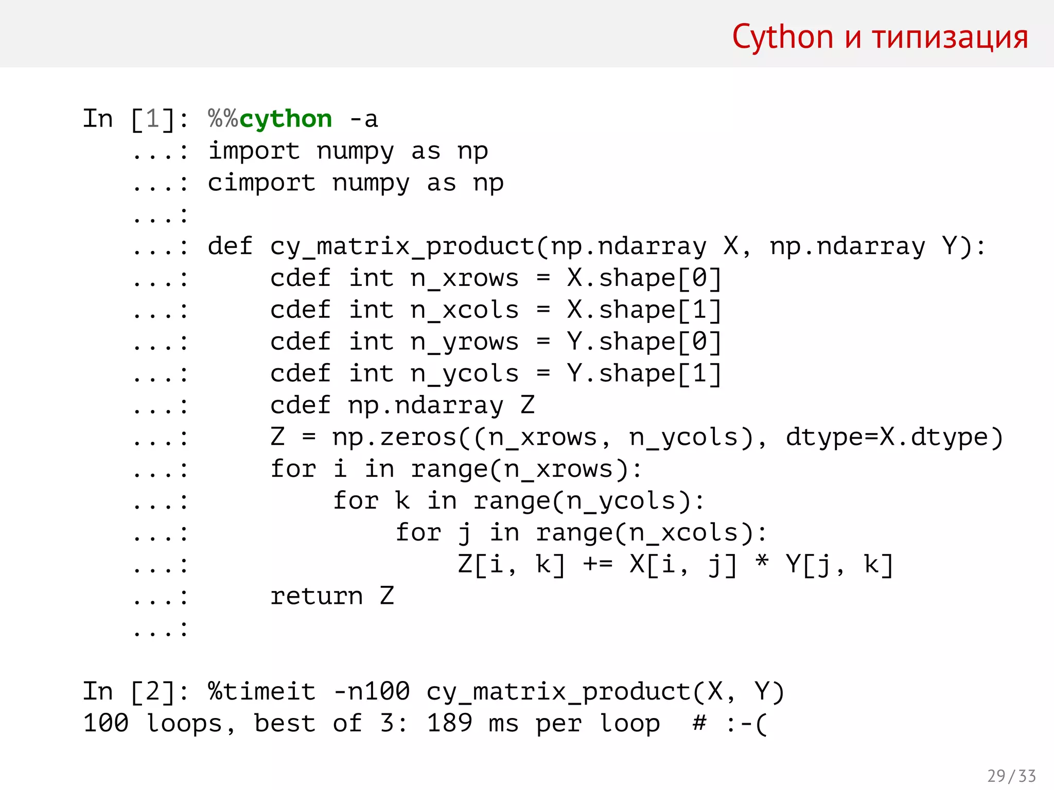 Cython и типизация
In [1]: %%cython -a
...: import numpy as np
...: cimport numpy as np
...:
...: def cy_matrix_product(np.ndarray X, np.ndarray Y):
...: cdef int n_xrows = X.shape[0]
...: cdef int n_xcols = X.shape[1]
...: cdef int n_yrows = Y.shape[0]
...: cdef int n_ycols = Y.shape[1]
...: cdef np.ndarray Z
...: Z = np.zeros((n_xrows, n_ycols), dtype=X.dtype)
...: for i in range(n_xrows):
...: for k in range(n_ycols):
...: for j in range(n_xcols):
...: Z[i, k] += X[i, j] * Y[j, k]
...: return Z
...:
In [2]: %timeit -n100 cy_matrix_product(X, Y)
100 loops, best of 3: 189 ms per loop # :-(
29 / 33
 