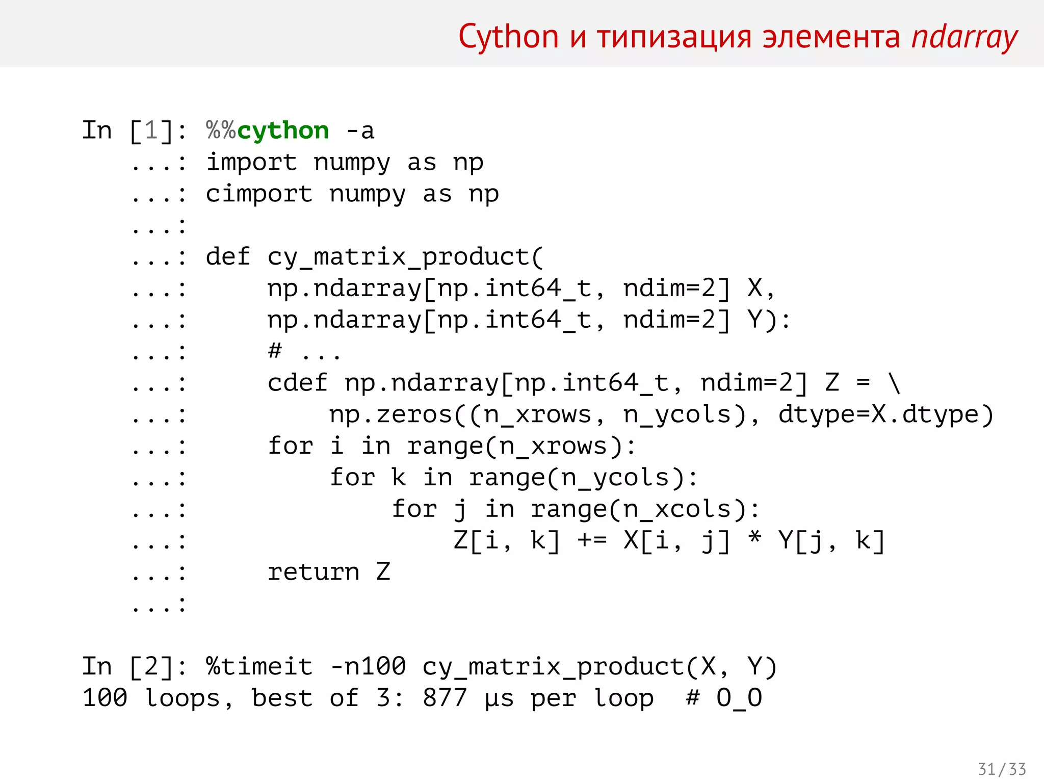 Cython и типизация элемента ndarray
In [1]: %%cython -a
...: import numpy as np
...: cimport numpy as np
...:
...: def cy_matrix_product(
...: np.ndarray[np.int64_t, ndim=2] X,
...: np.ndarray[np.int64_t, ndim=2] Y):
...: # ...
...: cdef np.ndarray[np.int64_t, ndim=2] Z = 
...: np.zeros((n_xrows, n_ycols), dtype=X.dtype)
...: for i in range(n_xrows):
...: for k in range(n_ycols):
...: for j in range(n_xcols):
...: Z[i, k] += X[i, j] * Y[j, k]
...: return Z
...:
In [2]: %timeit -n100 cy_matrix_product(X, Y)
100 loops, best of 3: 877 µs per loop # O_O
31 / 33
 