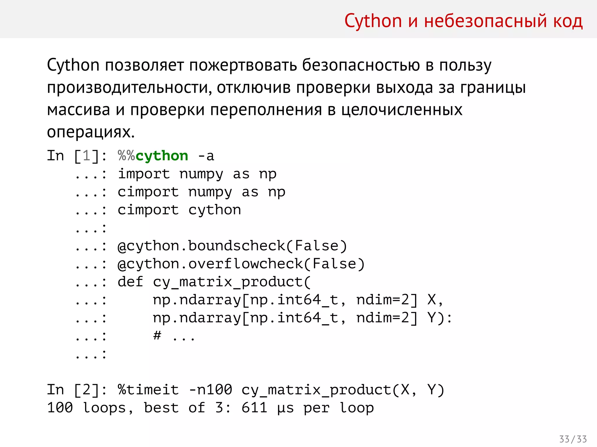 Cython и небезопасный код
Cython позволяет пожертвовать безопасностью в пользу
производительности, отключив проверки выхода за границы
массива и проверки переполнения в целочисленных
операциях.
In [1]: %%cython -a
...: import numpy as np
...: cimport numpy as np
...: cimport cython
...:
...: @cython.boundscheck(False)
...: @cython.overflowcheck(False)
...: def cy_matrix_product(
...: np.ndarray[np.int64_t, ndim=2] X,
...: np.ndarray[np.int64_t, ndim=2] Y):
...: # ...
...:
In [2]: %timeit -n100 cy_matrix_product(X, Y)
100 loops, best of 3: 611 µs per loop
33 / 33
 