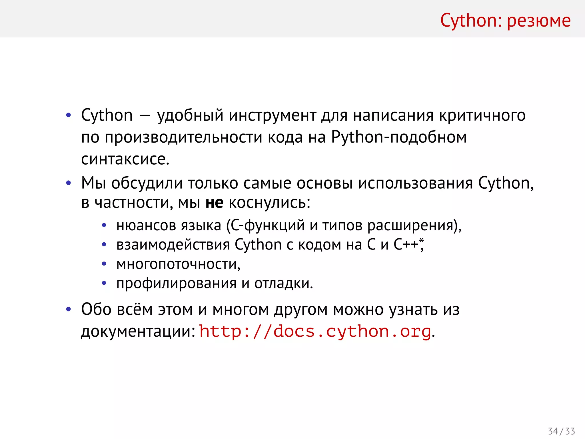 Cython: резюме
• Cython — удобный инструмент для написания критичного
по производительности кода на Python-подобном
синтаксисе.
• Мы обсудили только самые основы использования Cython,
в частности, мы не коснулись:
• нюансов языка (C-функций и типов расширения),
• взаимодействия Cython с кодом на C и C++*,
• многопоточности,
• профилирования и отладки.
• Обо всём этом и многом другом можно узнать из
документации: http://docs.cython.org.
34 / 33
 