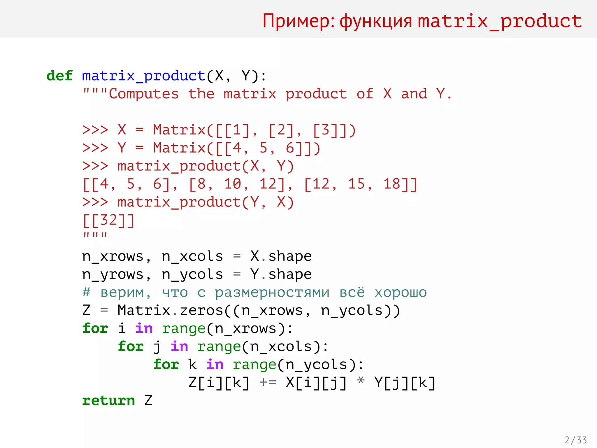 Пример: функция matrix_product
def matrix_product(X, Y):
"""Computes the matrix product of X and Y.
>>> X = Matrix([[1], [2], [3]])
>>> Y = Matrix([[4, 5, 6]])
>>> matrix_product(X, Y)
[[4, 5, 6], [8, 10, 12], [12, 15, 18]]
>>> matrix_product(Y, X)
[[32]]
"""
n_xrows, n_xcols = X.shape
n_yrows, n_ycols = Y.shape
# верим, что с размерностями всё хорошо
Z = Matrix.zeros((n_xrows, n_ycols))
for i in range(n_xrows):
for j in range(n_xcols):
for k in range(n_ycols):
Z[i][k] += X[i][j] * Y[j][k]
return Z
2 / 33
 