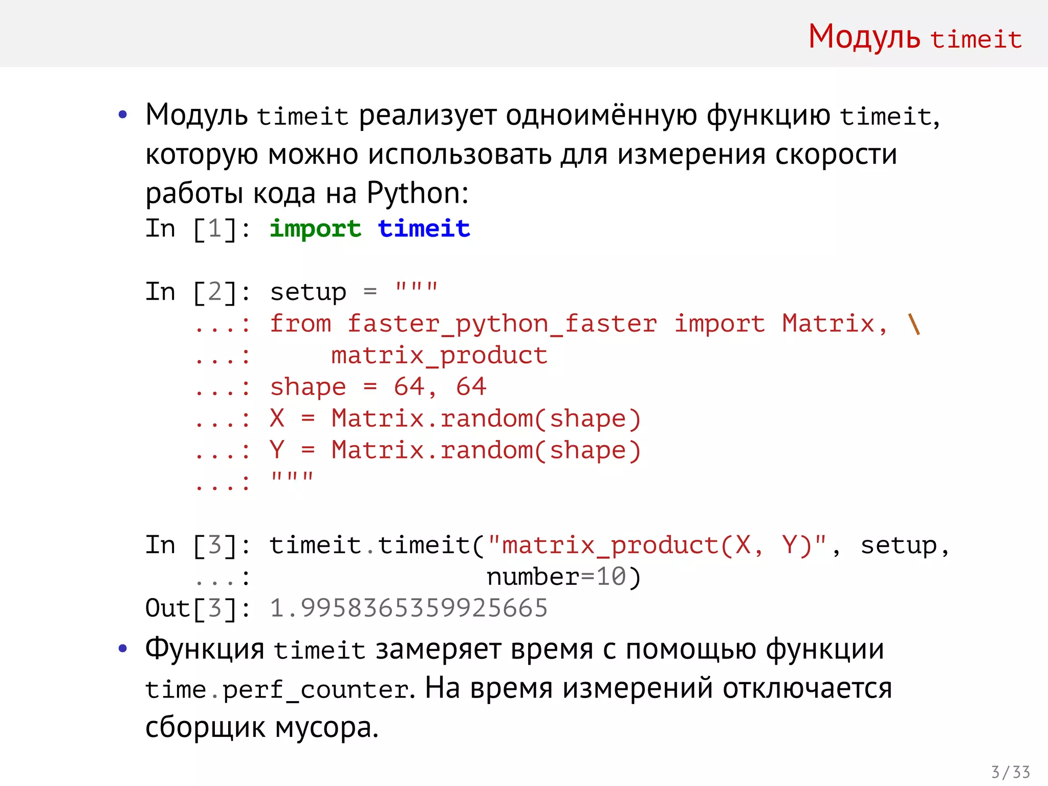Модуль timeit
• Модуль timeit реализует одноимённую функцию timeit,
которую можно использовать для измерения скорости
работы кода на Python:
In [1]: import timeit
In [2]: setup = """
...: from faster_python_faster import Matrix, 
...: matrix_product
...: shape = 64, 64
...: X = Matrix.random(shape)
...: Y = Matrix.random(shape)
...: """
In [3]: timeit.timeit("matrix_product(X, Y)", setup,
...: number=10)
Out[3]: 1.9958365359925665
• Функция timeit замеряет время с помощью функции
time.perf_counter. На время измерений отключается
сборщик мусора.
3 / 33
 