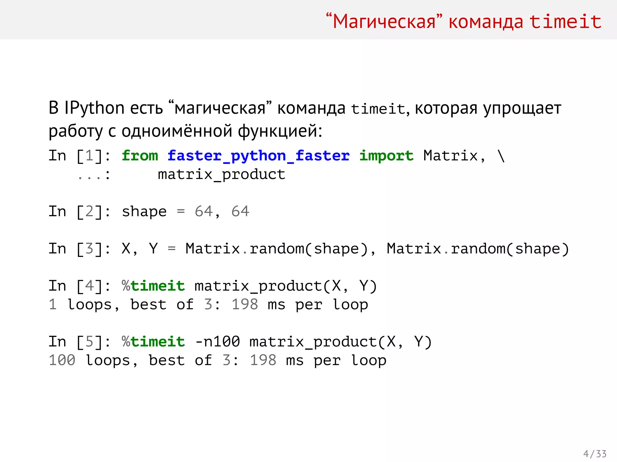 “Магическая” команда timeit
В IPython есть “магическая” команда timeit, которая упрощает
работу с одноимённой функцией:
In [1]: from faster_python_faster import Matrix, 
...: matrix_product
In [2]: shape = 64, 64
In [3]: X, Y = Matrix.random(shape), Matrix.random(shape)
In [4]: %timeit matrix_product(X, Y)
1 loops, best of 3: 198 ms per loop
In [5]: %timeit -n100 matrix_product(X, Y)
100 loops, best of 3: 198 ms per loop
4 / 33
 