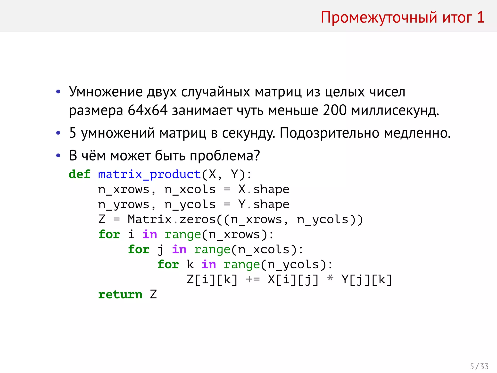 Промежуточный итог 1
• Умножение двух случайных матриц из целых чисел
размера 64x64 занимает чуть меньше 200 миллисекунд.
• 5 умножений матриц в секунду. Подозрительно медленно.
• В чём может быть проблема?
def matrix_product(X, Y):
n_xrows, n_xcols = X.shape
n_yrows, n_ycols = Y.shape
Z = Matrix.zeros((n_xrows, n_ycols))
for i in range(n_xrows):
for j in range(n_xcols):
for k in range(n_ycols):
Z[i][k] += X[i][j] * Y[j][k]
return Z
5 / 33
 