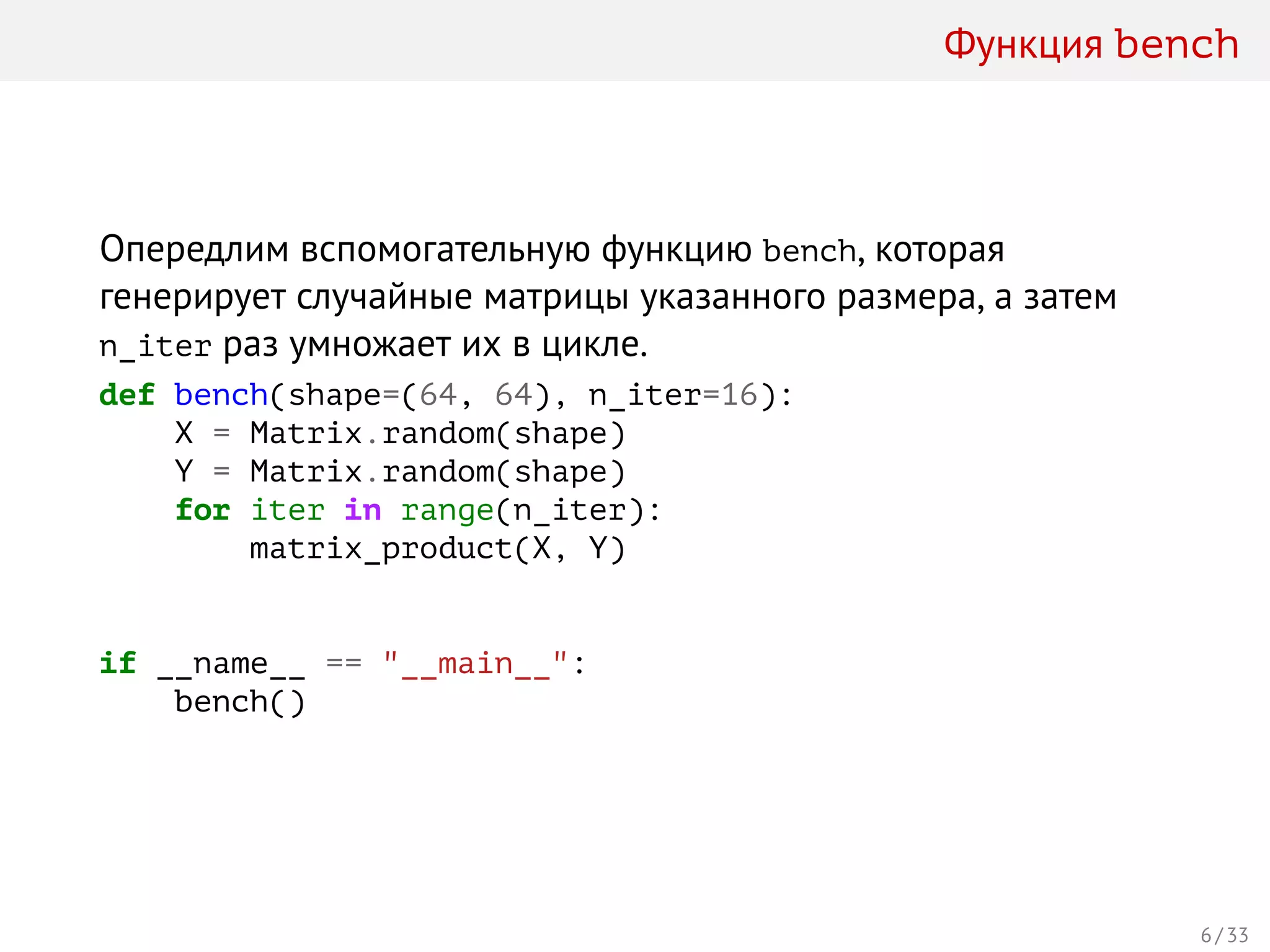 Функция bench
Опередлим вспомогательную функцию bench, которая
генерирует случайные матрицы указанного размера, а затем
n_iter раз умножает их в цикле.
def bench(shape=(64, 64), n_iter=16):
X = Matrix.random(shape)
Y = Matrix.random(shape)
for iter in range(n_iter):
matrix_product(X, Y)
if __name__ == "__main__":
bench()
6 / 33
 