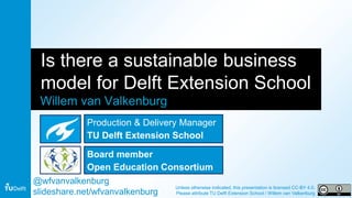 Is there a sustainable business
model for Delft Extension School
Willem van Valkenburg
@wfvanvalkenburg
slideshare.net/wfvanvalkenburg
Unless otherwise indicated, this presentation is licensed CC-BY 4.0.
Please attribute TU Delft Extension School / Willem van Valkenburg
Production & Delivery Manager
TU Delft Extension School
Board member
Open Education Consortium
 