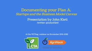 Documenting your Plan A.
Startups and the Business Model Canvas
At the #ICT4ag webinar on November 20th 2015
Presentation by John Kieti
twitter: @JohnKieti
 