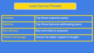 Lean Canvas Tweaks
Problem Top three customer pains
Solution Top three features addressing pains
Key Metrics Key activities to measure
Unfair Advantage Cannot be easily copied or bought
 