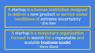 A startup is a temporary organization
formed to search for a repeatable and
scalable business model
~ Steve Blank
A startup is a human institution designed
to deliver a new product or service under
conditions of extreme uncertainty
~ Eric Ries
 