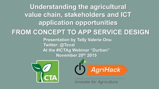 FROM CONCEPT TO APP SERVICE DESIGN
Understanding the agricultural
value chain, stakeholders and ICT
application opportunities
At the #ICTAg Webinar “Durban”
November 20th 2015
Presentation by Telly Valerie Onu
Twitter: @Teval
 