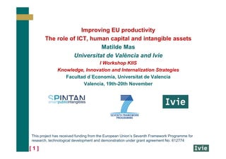 [ 1 ]
Improving EU productivity
The role of ICT, human capital and intangible assets
Matilde Mas
Universitat de València and Ivie
I Workshop KIIS
Knowledge, Innovation and Internalization Strategies
Facultad d´Economia, Universitat de Valencia
Valencia, 19th-20th November
This project has received funding from the European Union’s Seventh Framework Programme for
research, technological development and demonstration under grant agreement No. 612774
 