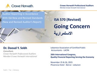 Audit | Tax | Advisory
ISA 570 (Revised)
Going Concern
‫ا‬‫ال‬‫تسمراااة‬
Crowe Horwath Professional Auditors
Member Crowe Horwath International
Dr. Daoud Y. Sobh
Consultant,
Crowe Horwath Professional Auditors
Member Crowe Horwath International
Lebanese Association of Certified Public
Accountants - LACPA
20th International Congress,
Quality Financial Reporting Serving the Economy
November 25 & 26, 2015
Phoenicia Hotel - Beirut - Lebanon
Auditor Reporting in Accordance
With ISA New and Revised Standards
(New and Revised Auditor’s Report)
 
