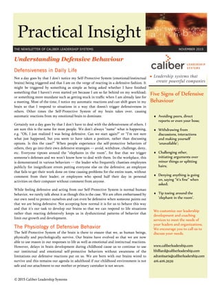 Practical Insight
THE NEWSLETTER OF CALIBER LEADERSHIP SYSTEMS NOVEMBER 2015
Five Signs of Defensive
Behaviour
♦ Avoiding peers, direct
reports or even your boss;
♦ Withdrawing from
discussions, interactions
and making yourself
‘unavailable’;
♦ Challenging other,
initiating arguments over
minor things or splitting
hairs;
♦ Denying anything is going
on, saying “it’s ﬁne” when
asked;
♦ Tip toeing around the
‘elephant in the room’.
We customize our leadership
development and coaching
services to meet the needs of
your leaders and organizations.
We encourage you to call us to
discuss your needs.
www.caliberleadership.com
hhilliard@caliberleadership.com
adranitsaris@caliberleadership.com
416.406.3939
Understanding Defensive Behaviour
Defensiveness in Daily Life
Not a day goes by that I don’t notice my Self-Protective System (emotional/instinctual
brains) being triggered and that I am on the verge of reacting in a defensive fashion. It
might be triggered by something as simple as being asked whether I have ﬁnished
something that I haven’t even started yet because I am so far behind on my workload;
or something more mundane such as getting stuck in trafﬁc when I am already late for
a meeting. Most of the time, I notice my automatic reactions and can shift gears in my
brain so that I respond to situations in a way that doesn’t trigger defensiveness in
others. Other times the Self-Protective System of my brain takes over, causing
automatic reactions from my emotional brain to dominate.
Certainly not a day goes by that I don’t have to deal with the defensiveness of others. I
am sure this is the same for most people. We don’t always “name” what is happening,
e.g. “Oh, I just realized I was being defensive. Can we start again?” or “I’m not sure
what just happened, but you seem to have taken a position, rather than discussing
options. Is this the case?” When people experience the self-protective behaviors of
others, they go into their own defensive strategies — avoid, withdraw, challenge, deny,
etc. Everyone tiptoes around the “elephants in the room”, for fear that we trigger
someone’s defenses and we won’t know how to deal with them. In the workplace, this
is demonstrated in various behaviors — the leader who frequently chastises employees
publicly for insigniﬁcant errors putting everyone else on the defensive; an employee
that fails to get their work done on time causing problems for the entire team, without
comment from their leader; or employees who spend half their day in personal
activities on their computer without comment from anyone.
While feeling defensive and acting from our Self-Protective System is normal human
behavior, we rarely talk about it as though this is the case. We are often embarrassed by
our own need to protect ourselves and can even be defensive when someone points out
that we are being defensive. Not accepting how normal it is for us to behave this way
and that it’s our task to develop our brains so that we can respond to life situations
rather than reacting defensively keeps us in dysfunctional patterns of behavior that
limit our growth and development.
The Physiology of Defensive Behavior
The Self-Protective System of the brain is there to ensure that we, as human beings,
physically and psychologically survive. Our brains have evolved so that we are now
able to use reason in our responses to life as well as emotional and instinctual reactions.
However, delays in brain development during childhood cause us to continue to use
our instinctual and emotional self-protective behaviors without awareness of the
limitations our defensive reactions put on us. We are born with our brains wired to
survive and this remains our agenda in adulthood if our childhood environment is not
safe and our attachment to our mother or primary caretaker is not secure.
© 2015 Caliber Leadership Systems
 