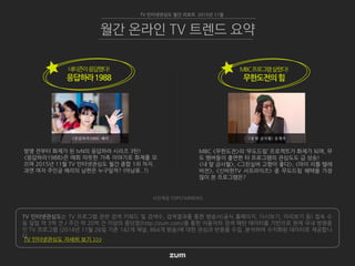 TV 인터넷관심도는 TV 프로그램 관련 검색 키워드 및 검색수, 검색결과를 통한 방송사(공식 홈페이지, 다시보기, 미리보기 등) 접속 수
등 일일 약 3억 건 / 주간 약 20억 건 이상의 줌닷컴(http://zum.com)을 통한 이용자의 검색 패턴 데이터를 기반으로 현재 국내 방영중
인 TV 프로그램 (2014년 11월 26일 기준 142개 채널, 864개 방송)에 대한 관심과 반응을 수집, 분석하여 수치화된 데이터로 제공합니
다.
TV 인터넷관심도 자세히 보기 >>>
TV 인터넷관심도 월간 리포트 2015년 11월
월간 온라인 TV 트렌드 요약
사진제공 TOPSTARNEWS
네티즌이응답했다!
응답하라1988
MBC <무한도전>의 ‘무도드림’ 프로젝트가 화제가 되며, 무
도 멤버들이 출연한 타 프로그램의 관심도도 급 상승!
<내 딸 금사월>, <그린실버 고향이 좋다>, <마이 리틀 텔레
비전>, <신비한TV 서프라이즈> 중 무도드림 혜택을 가장
많이 본 프로그램은?
MBC프로그램살렸다!
무한도전의힘
방영 전부터 화제가 된 tvN의 응답하라 시리즈 3탄!
<응답하라1988>은 매회 따뜻한 가족 이야기로 화제를 모
으며 2015년 11월 TV 인터넷관심도 월간 종합 1위 차지.
과연 여자 주인공 혜리의 남편은 누구일까? (어남류..?)
<응답하라1988> 혜리 <내 딸 금사월> 유재석
 
