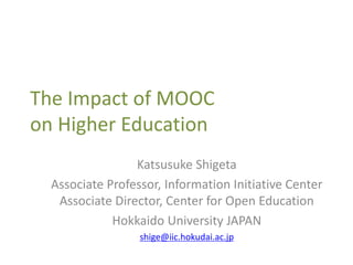 The Impact of MOOC
on Higher Education
Katsusuke Shigeta
Associate Professor, Information Initiative Center
Associate Director, Center for Open Education
Hokkaido University JAPAN
shige@iic.hokudai.ac.jp
 