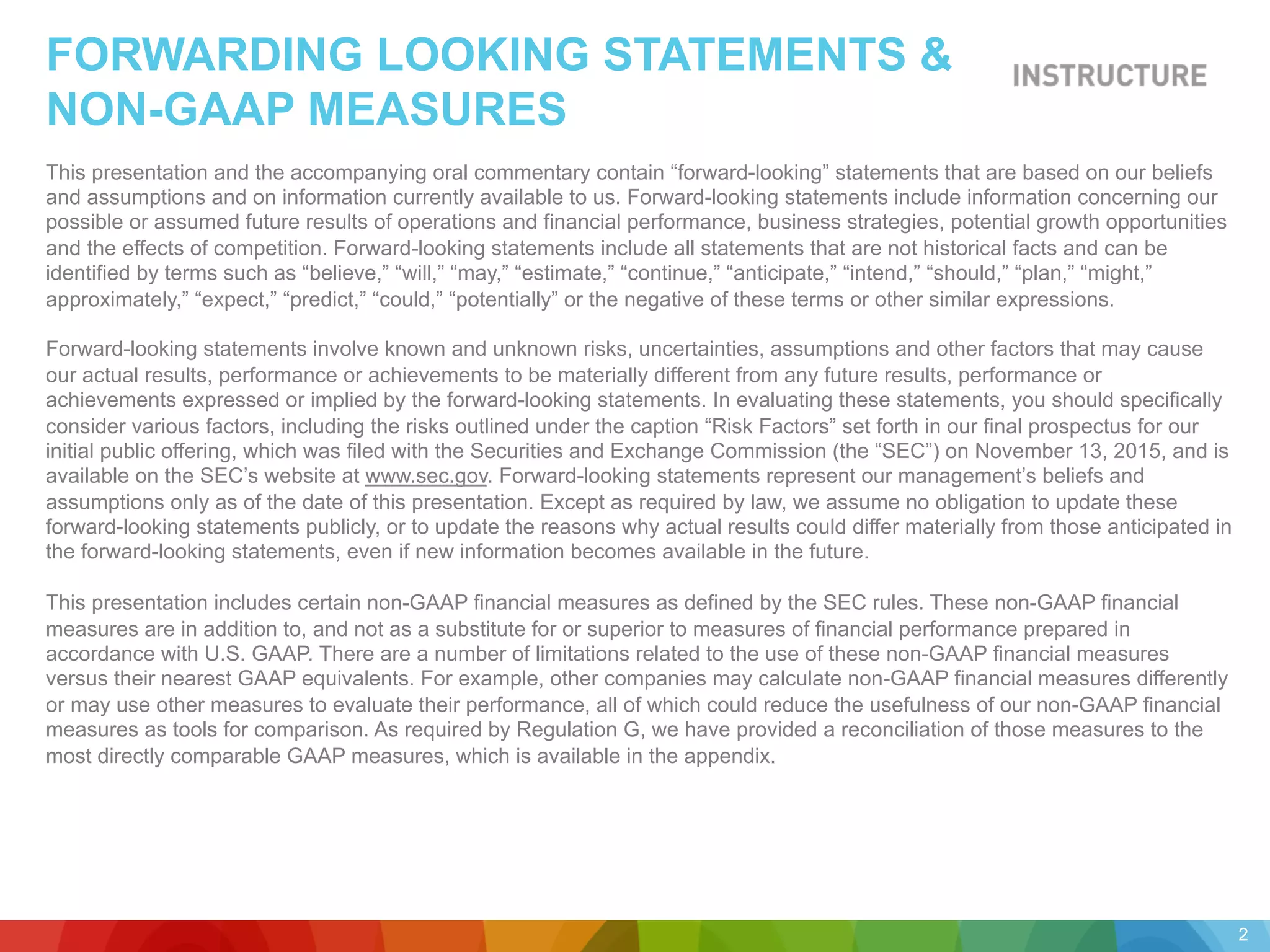 FORWARDING LOOKING STATEMENTS &
NON-GAAP MEASURES
This presentation and the accompanying oral commentary contain “forward-looking” statements that are based on our beliefs
and assumptions and on information currently available to us. Forward-looking statements include information concerning our
possible or assumed future results of operations and financial performance, business strategies, potential growth opportunities
and the effects of competition. Forward-looking statements include all statements that are not historical facts and can be
identified by terms such as “believe,” “will,” “may,” “estimate,” “continue,” “anticipate,” “intend,” “should,” “plan,” “might,”
approximately,” “expect,” “predict,” “could,” “potentially” or the negative of these terms or other similar expressions.
Forward-looking statements involve known and unknown risks, uncertainties, assumptions and other factors that may cause
our actual results, performance or achievements to be materially different from any future results, performance or
achievements expressed or implied by the forward-looking statements. In evaluating these statements, you should specifically
consider various factors, including the risks outlined under the caption “Risk Factors” set forth in our final prospectus for our
initial public offering, which was filed with the Securities and Exchange Commission (the “SEC”) on November 13, 2015, and is
available on the SEC’s website at www.sec.gov. Forward-looking statements represent our management’s beliefs and
assumptions only as of the date of this presentation. Except as required by law, we assume no obligation to update these
forward-looking statements publicly, or to update the reasons why actual results could differ materially from those anticipated in
the forward-looking statements, even if new information becomes available in the future.
This presentation includes certain non-GAAP financial measures as defined by the SEC rules. These non-GAAP financial
measures are in addition to, and not as a substitute for or superior to measures of financial performance prepared in
accordance with U.S. GAAP. There are a number of limitations related to the use of these non-GAAP financial measures
versus their nearest GAAP equivalents. For example, other companies may calculate non-GAAP financial measures differently
or may use other measures to evaluate their performance, all of which could reduce the usefulness of our non-GAAP financial
measures as tools for comparison. As required by Regulation G, we have provided a reconciliation of those measures to the
most directly comparable GAAP measures, which is available in the appendix.
2
 