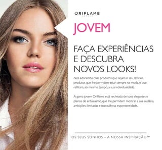 JOVEM
OS SEUS SONHOS – A NOSSA INSPIRAÇÃO™
FAÇA EXPERIÊNCIAS
E DESCUBRA
NOVOS LOOKS!
Nós adoramos criar produtos que sejam o seu reﬂexo,
produtos que lhe permitam estar sempre na moda, e que
reﬂitam, ao mesmo tempo, a sua individualidade.
A gama jovem Oriﬂame está recheada de tons elegantes e
plenos de entusiasmo, que lhe permitem mostrar a sua audácia,
ambições ilimitadas e maravilhosa espontaneidade.
 