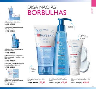 103
ቨ Limpeza Facial Pure Skin
150 ml.
20164 €11,00 €7,95
ቩ Esfoliante Facial Pure Skin
150 ml.
20194 €11,00 €6,95
ባ Toalhetes de Limpeza Pure
Skin 25 unidades
30172 €10,00
ቦ Gel SOS Ação Profunda para
Borbulhas Pure Skin 6 ml.
24752 €12,00
ቢ Tónico Pure Skin 150 ml.
20620 €11,00
ቪ Creme Matiﬁcante Pure Skin
50 ml.
20167 €12,00 €6,95
ብ Máscara Facial Antipontos
Negros de Ação Profunda Pure
Skin 50 ml.
24202 €10,00
ቧ Esfoliante e Máscara
Puriﬁcante em Saquetas Pure
Skin Saquetas 2 x 6 ml.
22418 €3,00
ቤ Tónico para Pontos Negros
Pure Skin 150 ml.
20166 €11,00
Limpa
e previne
a acne
Matiﬁca a
pele e atenua
os poros
Limpeza
antiacne
JOVEM
ቨ
ቩ
ቪ
ቢ
ባ
ቤ
ብ
ቦ
ቧ
DIGA NÃO ÀS
BORBULHAS
 