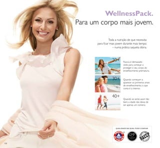 108
20+
30+
40+
GMPGOOD
MANUFACTURING
PRACTICE
QUALIDADE NA QUAL PODE CONFIAR
WellnessPack.
Para um corpo mais jovem.
Toda a nutrição de que necessita
para ﬁcar mais jovem durante mais tempo
– numa prática saqueta diária.
Nunca é demasiado
cedo para começar a
proteger o seu corpo do
envelhecimento prematuro.
Quando começam a
aparecer os primeiros sinais
de envelhecimento, o que
conta é o interior.
Quando se sente assim tão
bem, a idade não deixa de
ser apenas um número.
 