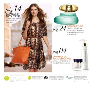 11
Acreditamos de tal forma na qualidade dos
nossos produtos que damos uma garantia
100% satisfação.Caso não esteja totalmente
satisfeito com o seu produto, poderá devolvê-lo
no prazo de 30 dias e devolveremos a totalidade
do dinheiro.
Para saber mais sobre a política
da Oriﬂame relativamente ao
bem-estar dos animais, por
favor visite: www.oriﬂame.pt
Através da nossa colaboração com a
Rainforest Alliance, garantimos que
todo o papel nos nossos
catálogos é oriundo de ﬂorestas
geridas de forma sustentável.
A Oriﬂame tem orgulho em fazer parte da
Associação deVenda Direta, reﬂetindo-se
no nosso compromisso de manter sempre
a mais elevada ética proﬁssional.
pág.14LARANJA É O
NOVO PRETO!
Transforme o seu look
com acessórios
coloridos.
pág. 24CORAÇÃO PURO
Descubra o novo Elvie
– uma fragrância delicada
e harmoniosa, pura como
uma nascente.
pág.114
CUIDADOS DO
ROSTO LENDÁRIOS
com o poder de alterar a
sua aparência e a sua vida!
 