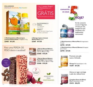 APENAS
150
CALORIAS
ቢ ባ
ቢ
ባ
ቢ
ባ
112
ባ Ómega 3 (para crianças)
WellnessKids 105 ml.
22467 €17,95
ÓMEGA 3
• Óleo de peixe ómega 3 puro,
de fontes sustentáveis
MULTIVITAMÍNICO E
MINERAL
• 13 vitaminas
• 8 minerais
CRIANÇAS SAUDÁVEIS, PAIS FELIZES!
WELLNESSKIDS
Para uma PERDA DE
PESO doce e saudável!
ADEQUADOS
PARA
VEGETARIANOS
ባ Barras Natural Balance
Superbagas Cada embalagem
contém 7 barras. 280 g (7 x 40 g).
25386 €15,95
ቢ Barras Natural Balance
Choco Cada embalagem contém
7 barras. 280 g (7 x 40 g).
25385 €15,95
ቢ Multivitamínico e Mineral Man 60 drageias/para
2 meses.
22795 €17,95
ባ Multivitamínico e Mineral Woman 60 drageias/
para 2 meses.
22794 €17,95
Ómega 3 60 cápsulas/para 1 mês
15397 €17,95
Complexo Sueco de Beleza
Plus 30 cápsulas/para 1 mês
25414 €26,95
Já
consumiu
os seus
Se não consome
os seus 5 legumes
e frutas por dia,
assegure-se que
compensa com
suplementos
nutricionais!
HOJE?
Promove uma pele
suave e hidratada
Atenua as rugas e protege
a pele dos radicais livres
7barras em cada
embalagem!
ቢ Multivitamínico e Mineral (para
crianças) WellnessKids 21 drageias x 1,1 g.
22465 €13,95
Peça mais informações ao seu Assessor
GRÁTIS
Cada 4º produto Ómega 3
ou Multivitamínico para
Crianças
 