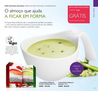 ቢ
ባ
113
SOPA NATURAL BALANCE. PERDA DE PESO NATURAL E DURADOURA.
Através daVegan Society,
garantimos que todas as
matérias primas e produtos
ﬁnais usados nas Sopas
Natural Balance são livres de
ingredientes provenientes de
animais.
ቢ Sopa Natural Balance
Tomate e Manjericão 392 g.
24693 €32,95
ባ Sopa Natural Balance
Espargos 392 g.
24694 €32,95
O almoço que ajuda
A FICAR EM FORMA GRÁTIS
Peça mais informações ao seu Assessor
Cada 4ª sopa
SINTA-SE BEM. PAGUE MENOS.
APENAS
100
CALORIAS
As Sopas Natural Balance são o complemento perfeito aos batidos
– como delicioso aperitivo quente ou como parte de uma refeição.
São muito nutritivas e ajudam a controlar o peso.
WELLNESS
 