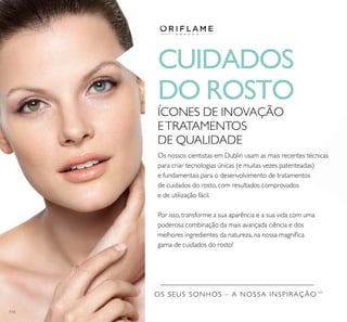 114
OS SEUS SONHOS – A NOSSA INSPIRAÇÃO TM
CUIDADOS
DO ROSTO
ÍCONES DE INOVAÇÃO
ETRATAMENTOS
DE QUALIDADE
Os nossos cientistas em Dublin usam as mais recentes técnicas
para criar tecnologias únicas (e muitas vezes patenteadas)
e fundamentais para o desenvolvimento de tratamentos
de cuidados do rosto, com resultados comprovados
e de utilização fácil.
Por isso, transforme a sua aparência e a sua vida com uma
poderosa combinação da mais avançada ciência e dos
melhores ingredientes da natureza, na nossa magníﬁca
gama de cuidados do rosto!
 