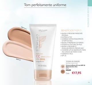 115
CUIDADOSDOROSTO
Para todos os tipos de pele
TODAS AS IDADES
BENEFÍCIOS 9 EM 1
• AJUDA A PREVENIR MANCHAS
ESCURAS
• ILUMINA ATEZ
• CORRIGE INSTANTANEAMENTE
OTOM DE PELE
• AJUDA A MINIMIZAR OS POROS
• SUAVIZA ATEXTURA DA PELE
• AJUDA A PREVENIR O
ENVELHECIMENTO PREMATURO
• CONFERE UM ACABAMENTO MATE
AO LONGO DETODO O DIA
• HIDRATA A PELE
• SPF 20
Creme de Rosto CC com SPF 20
Optimals Even Out
50 ml.
€28,00
Cada: €17,95
Tom perfeitamente uniforme
30346
Light
30347
Medium
30346 Light
30347 Medium
 