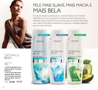 116
REFIRMANTE HIDRATANTE SUAVIZANTE
Loção de Corpo
250 ml.
ቢ 31314 Loção Reﬁrmante
Optimals Body - Peptídeos
Botânicos
ባ 31311 Loção Hidratante
Optimals Body - Nenúfar
ቤ 31312 Loção Suavizante
Optimals Body - Óleo de
Abacate
Cada: €12,00 €7,95
ቢ ባ ቤ
PELE MAIS SUAVE, MAIS MACIA E
MAIS BELA
Sumptuosas loções suavizantes para o corpo, formuladas com Complexo
DeepMoist, que imita o processo de hidratação natural da pele, para uma
hidratação superior durante 24 horas. Enriquecidas com extratos de Nenúfar
para a pele normal, Óleo de Abacate para a pele seca e Peptídeos Botânicos
para uma ação reﬁrmante.
 