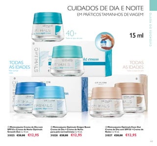 
 
117
Todos os tipos de pele
Pele normal/
mista
TODAS
AS IDADES
Todos os tipos de pele
TODAS
AS IDADES
 Miniconjunto Optimals Even Out
Creme de Dia com SPF20 + Creme de
Noite 2 x 15 ml.
31027 €20,00 €12,95
 Miniconjunto Optimals Oxigen Boost
Creme de Dia + Creme de Noite
para pele normal/mista 2 x 15 ml.
31028 €20,00 €12,95
 Miniconjunto Creme de Dia com
SPF10 e Creme de Noite Optimals
Smooth Out 2 x 15 ml.
31025 €20,00 €12,95
40+
15 ml
CUIDADOS DE DIA E NOITE
EM PRÁTICOSTAMANHOS DEVIAGEM!
CUIDADOSDOROSTO
 