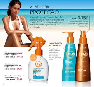 118
NÃO SE ESQUEÇA
DO PÓS-SOLAR!
Porque hidratar
e nutrir a pele após
a exposição solar
é essencial, indepen-
dentemente de a
pele estar bronzeada
ou não.
NÃO PODE IR À
PRAIA NEM À PISCINA?
O Spray Autobronzeador Sun Zone
transforma-a numa deusa bronzeada
em apenas 3 horas. Ninguém
precisa de saber!
ቤ Spray Autobronzeador para o
Corpo Sun Zone 150 ml.
23377 €14,00 €9,95
ባ Leite Suavizante e
Reidratante Pós-Solar 3 em 1
Sun Zone 150 ml.
23346 €14,00 €9,95
ቢ Spray Solar Média Proteção
SPF 25 para o Rosto e Corpo
Sun Zone KIDS 125 ml.
23298 €20,00 €14,95 PARA
CRIANÇAS
A MELHOR
PROTEÇÃO
A sua pele necessita de proteção – não
apenas durante o verão, mas durante todo
o ano. E Sun Zone tem uma opção para
cada necessidade, seja qual for o seu
tipo de pele.
ቢ
ባ ቤ
 
